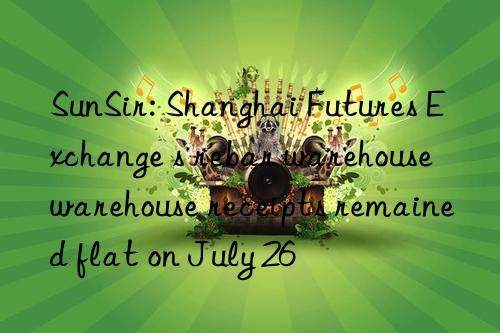 sunsir: shanghai futures exchange s rebar warehouse warehouse receipts remained flat on july 26
