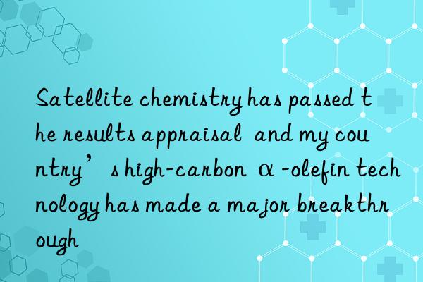 satellite chemistry has passed the results appraisal  and my country’s high-carbon α-olefin technology has made a major breakthrough
