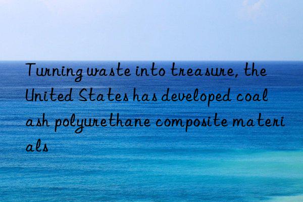 turning waste into treasure, the united states has developed coal ash polyurethane composite materials