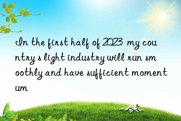 in the first half of 2023  my country s light industry will run smoothly and have sufficient momentum
