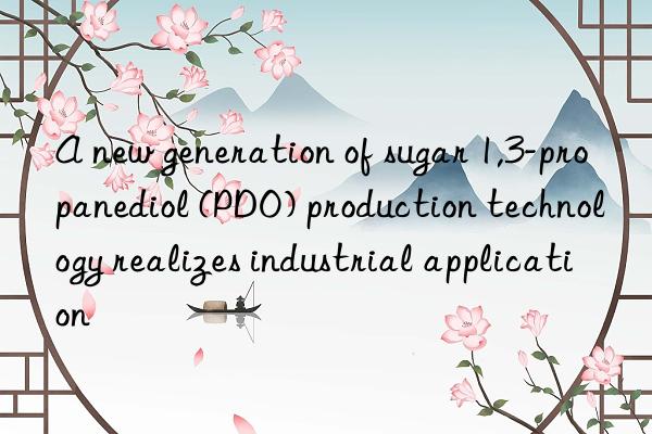 a new generation of sugar 1,3-propanediol (pdo) production technology realizes industrial application