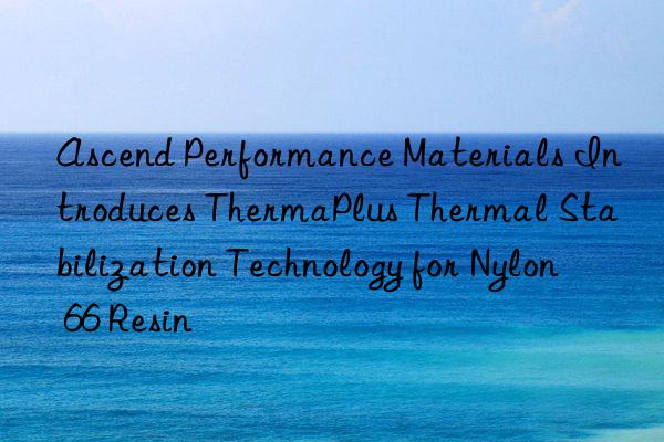 ascend performance materials introduces thermaplus thermal stabilization technology for nylon 66 resin