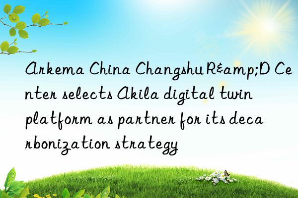 arkema china changshu r&d center selects akila digital twin platform as partner for its decarbonization strategy