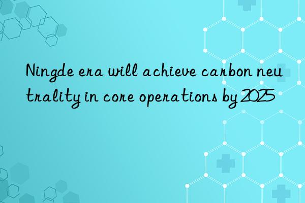 ningde era will achieve carbon neutrality in core operations by 2025
