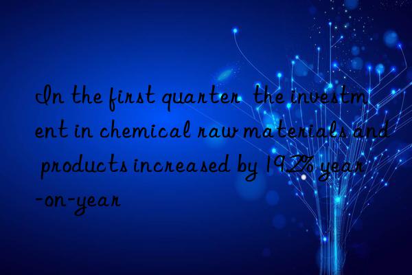 in the first quarter  the investment in chemical raw materials and products increased by 19.2% year-on-year