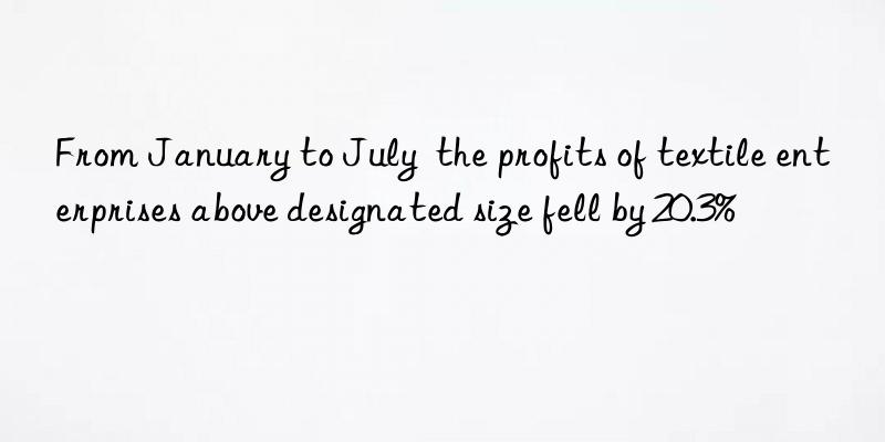from january to july  the profits of textile enterprises above designated size fell by 20.3%