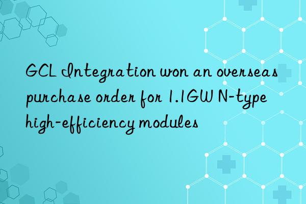 gcl integration won an overseas purchase order for 1.1gw n-type high-efficiency modules