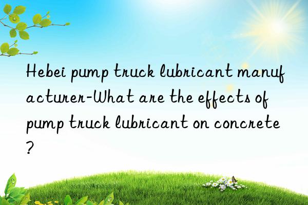 hebei pump truck lubricant manufacturer-what are the effects of pump truck lubricant on concrete?