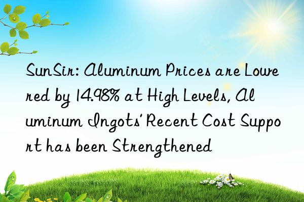 sunsir: aluminum prices are lowered by 14.98% at high levels, aluminum ingots