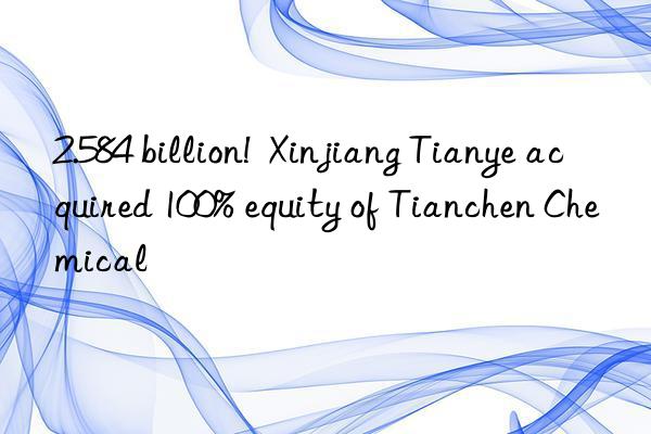 2.584 billion!  xinjiang tianye acquired 100% equity of tianchen chemical
