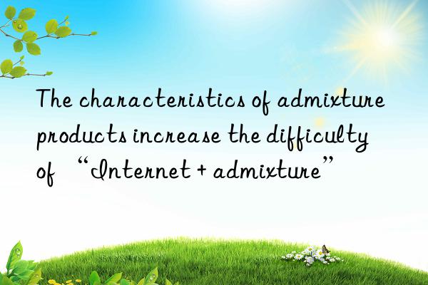 the characteristics of admixture products increase the difficulty of “internet + admixture”