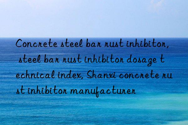 concrete steel bar rust inhibitor, steel bar rust inhibitor dosage technical index, shanxi concrete rust inhibitor manufacturer