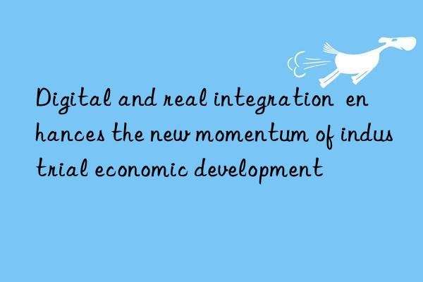 digital and real integration enhances the new momentum of industrial economic development