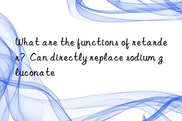 what are the functions of retarder?  can directly replace sodium gluconate