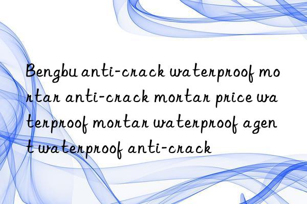 bengbu anti-crack waterproof mortar anti-crack mortar price waterproof mortar waterproof agent waterproof anti-crack