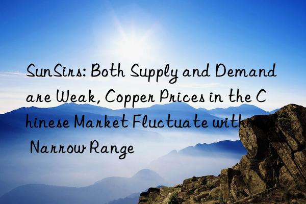sunsirs: both supply and demand are weak, copper prices in the chinese market fluctuate within a narrow range