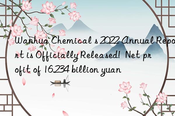  chemical s 2022 annual report is officially released!  net profit of 16.234 billion yuan