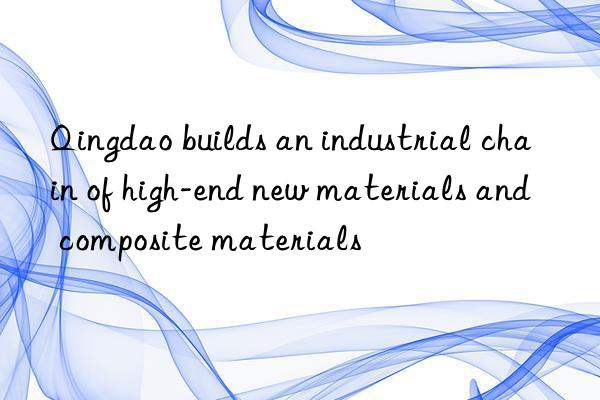 qingdao builds an industrial chain of high-end new materials and composite materials
