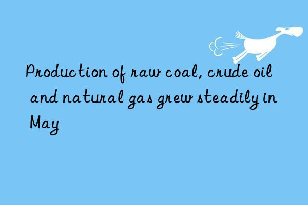 production of raw coal, crude oil and natural gas grew steadily in may