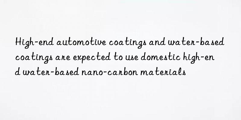 high-end automotive coatings and water-based coatings are expected to use domestic high-end water-based nano-carbon materials
