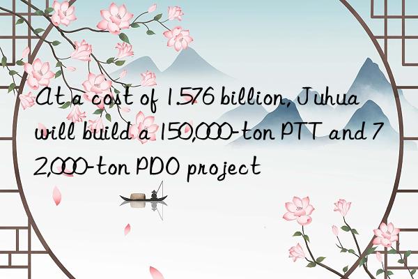at a cost of 1.576 billion, juhua will build a 150,000-ton ptt and 72,000-ton pdo project