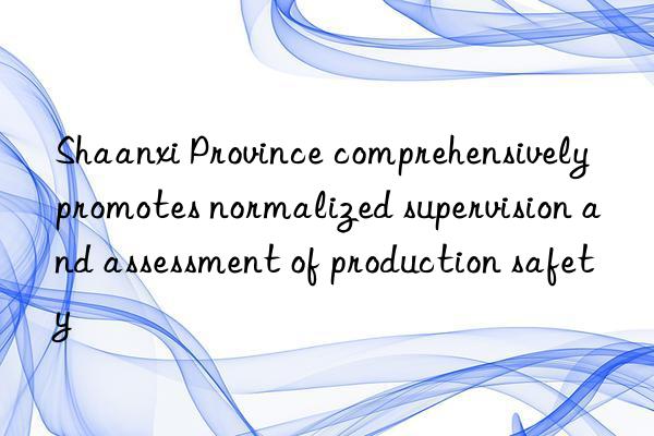 shaanxi province comprehensively promotes normalized supervision and assessment of production safety