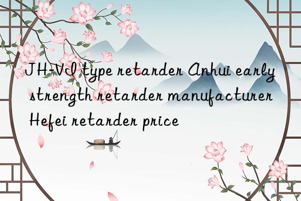jh-vi type retarder anhui early strength retarder manufacturer hefei retarder price