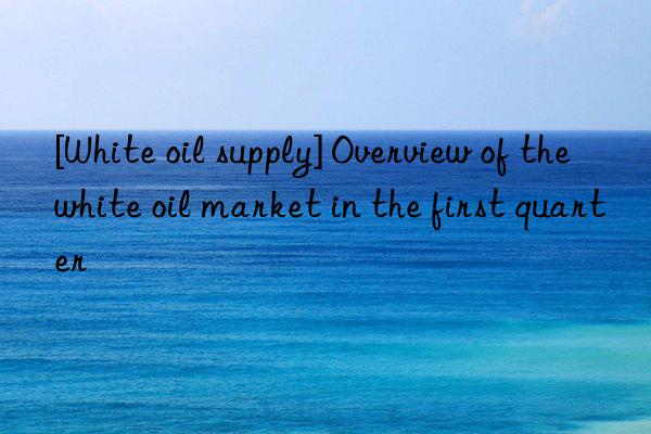 [white oil supply] overview of the white oil market in the first quarter