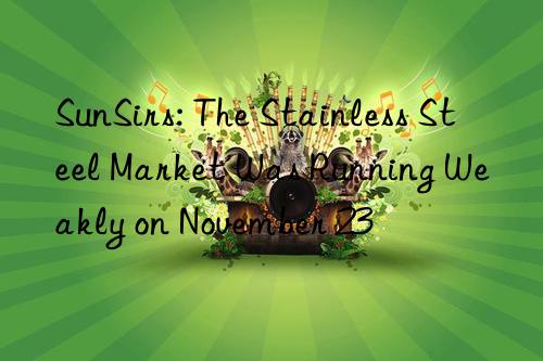 sunsirs: the stainless steel market was running weakly on november 23