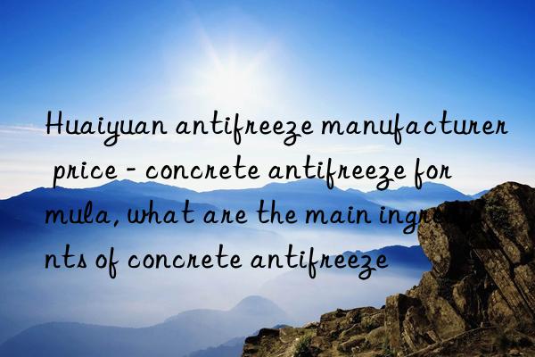 huaiyuan antifreeze manufacturer price - concrete antifreeze formula, what are the main ingredients of concrete antifreeze