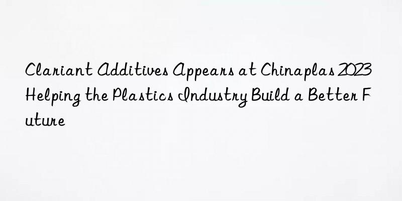 clariant additives appears at chinaplas 2023  helping the plastics industry build a better future