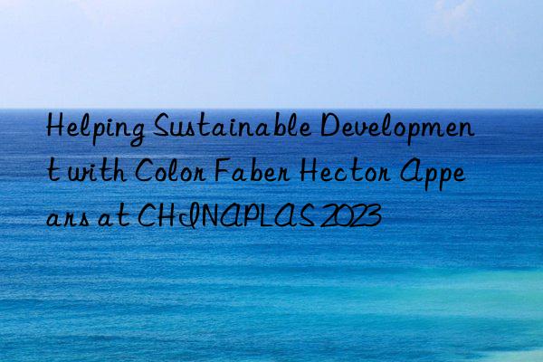 helping sustainable development with color faber hector appears at chinaplas 2023