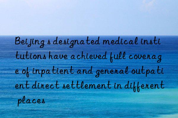beijing s designated medical institutions have achieved full coverage of inpatient and general outpatient direct settlement in different places