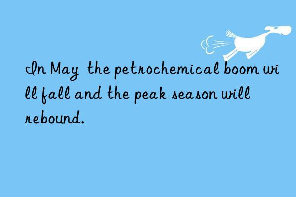 in may  the petrochemical boom will fall and the peak season will rebound.