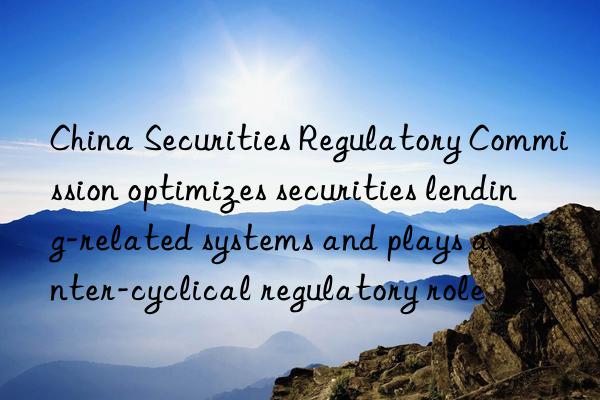 china securities regulatory commission optimizes securities lending-related systems and plays a counter-cyclical regulatory role