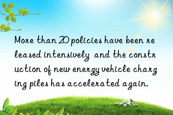 more than 20 policies have been released intensively  and the construction of new energy vehicle charging piles has accelerated again.