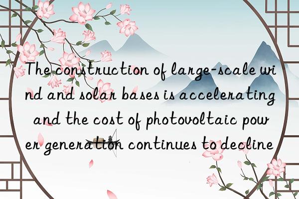 the construction of large-scale wind and solar bases is accelerating and the cost of photovoltaic power generation continues to decline