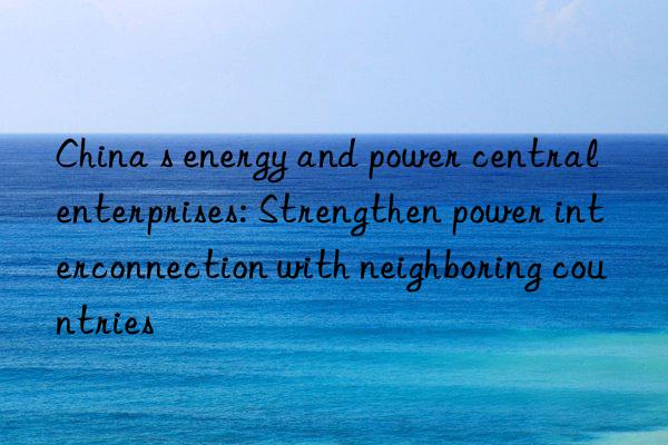 china s energy and power central enterprises: strengthen power interconnection with neighboring countries