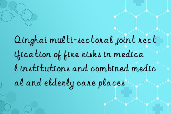 qinghai multi-sectoral joint rectification of fire risks in medical institutions and combined medical and elderly care places