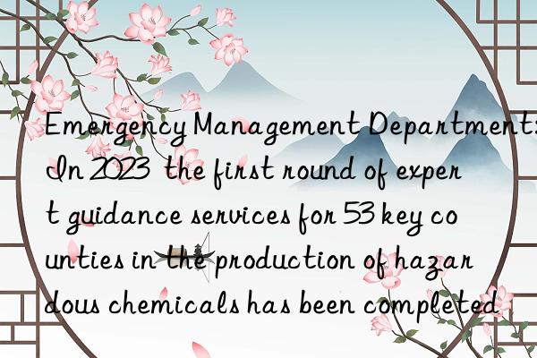 emergency management department: in 2023  the first round of expert guidance services for 53 key counties in the production of hazardous chemicals has been completed