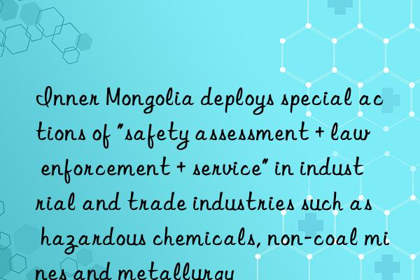 inner mongolia deploys special actions of "safety assessment + law enforcement + service" in industrial and trade industries such as hazardous chemicals, non-coal mines and metallurgy