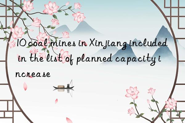 10 coal mines in xinjiang included in the list of planned capacity increase