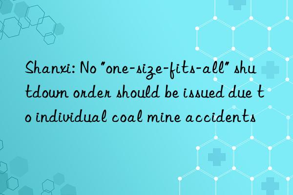shanxi: no "one-size-fits-all" shutn order should be issued due to individual coal mine accidents