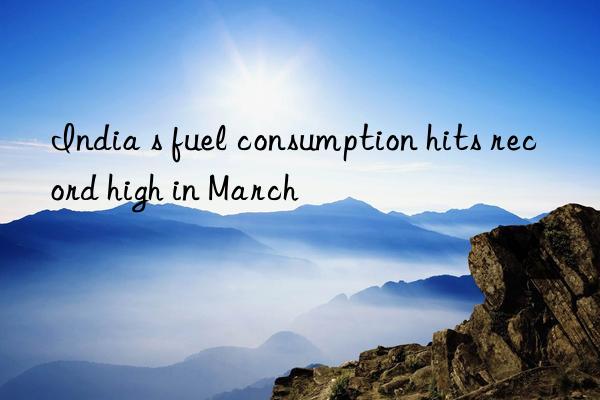 india s fuel consumption hits record high in march