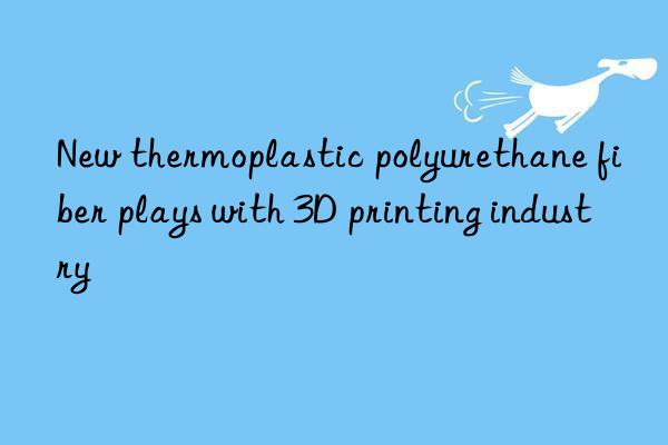 new thermoplastic polyurethane fiber plays with 3d printing industry