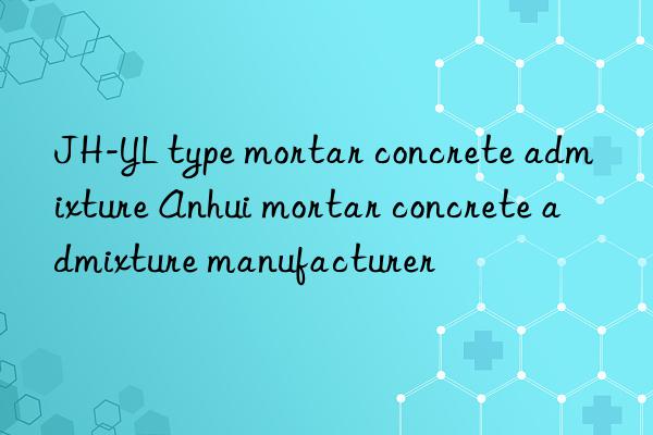jh-yl type mortar concrete admixture anhui mortar concrete admixture manufacturer