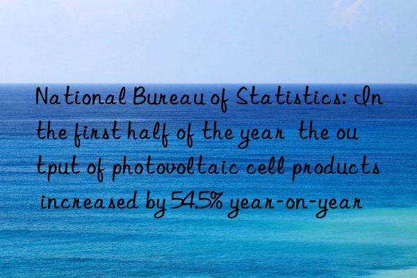 national bureau of statistics: in the first half of the year  the output of photovoltaic cell products increased by 54.5% year-on-year