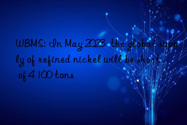 wbms: in may 2023 the global supply of refined nickel will be short of 4 100 tons