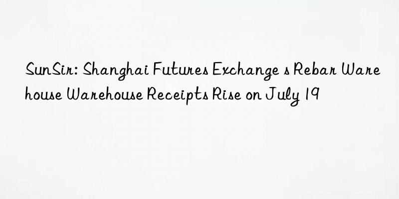 sunsir: shanghai futures exchange s rebar warehouse warehouse receipts rise on july 19