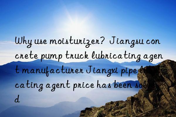 why use moisturizer?  jiangsu concrete pump truck lubricating agent manufacturer jiangxi pipe lubricating agent price has been solved